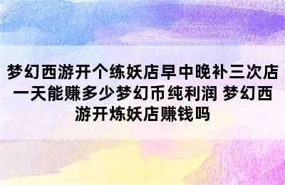 梦幻西游开个练妖店早中晚补三次店一天能赚多少梦幻币纯利润 梦幻西游开炼妖店赚钱吗